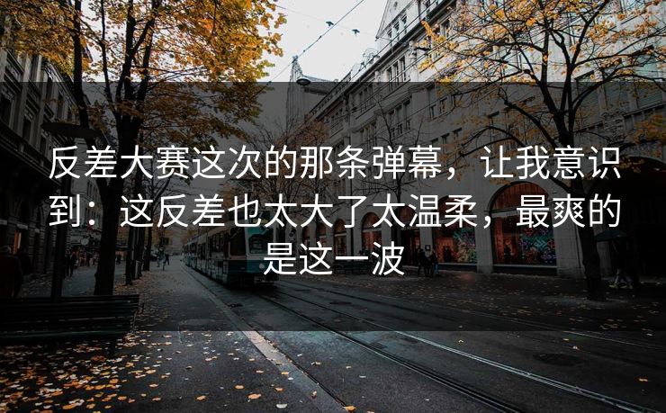 反差大赛这次的那条弹幕,让我意识到:这反差也太大了太温柔,最爽的是这一波