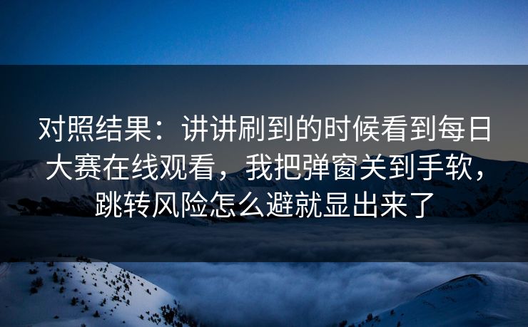 对照结果:讲讲刷到的时候看到每日大赛在线观看,我把弹窗关到手软,跳转风险怎么避就显出来了
