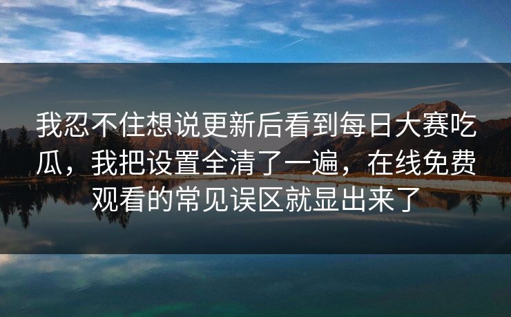 我忍不住想说更新后看到每日大赛吃瓜,我把设置全清了一遍,在线免费观看的常见误区就显出来了