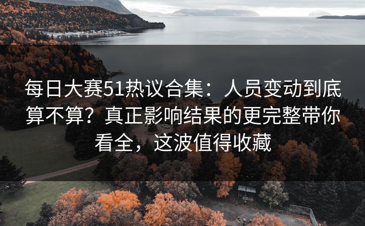 每日大赛51热议合集:人员变动到底算不算?真正影响结果的更完整带你看全,这波值得收藏