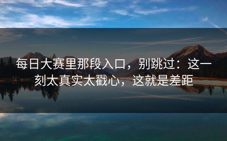 每日大赛里那段入口,别跳过:这一刻太真实太戳心,这就是差距