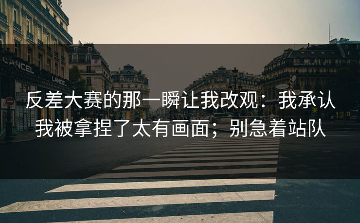 反差大赛的那一瞬让我改观:我承认我被拿捏了太有画面;别急着站队