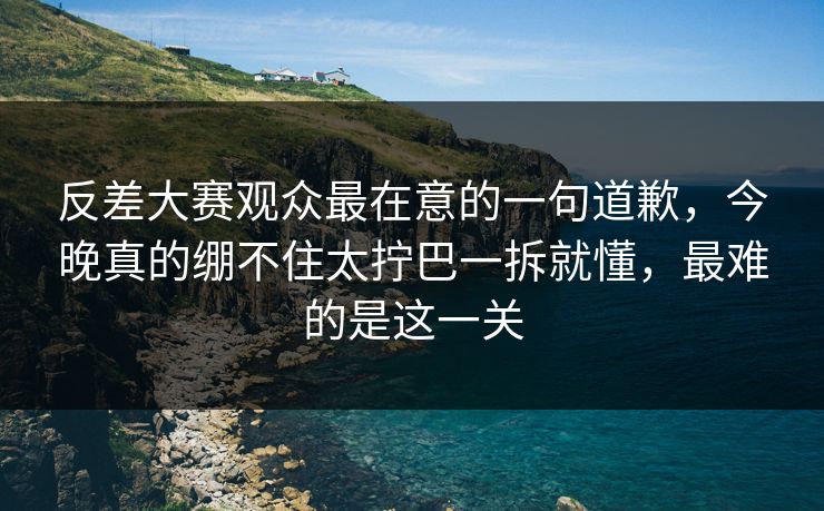 反差大赛观众最在意的一句道歉,今晚真的绷不住太拧巴一拆就懂,最难的是这一关