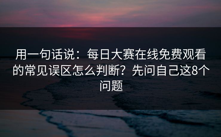 用一句话说：每日大赛在线免费观看的常见误区怎么判断？先问自己这8个问题