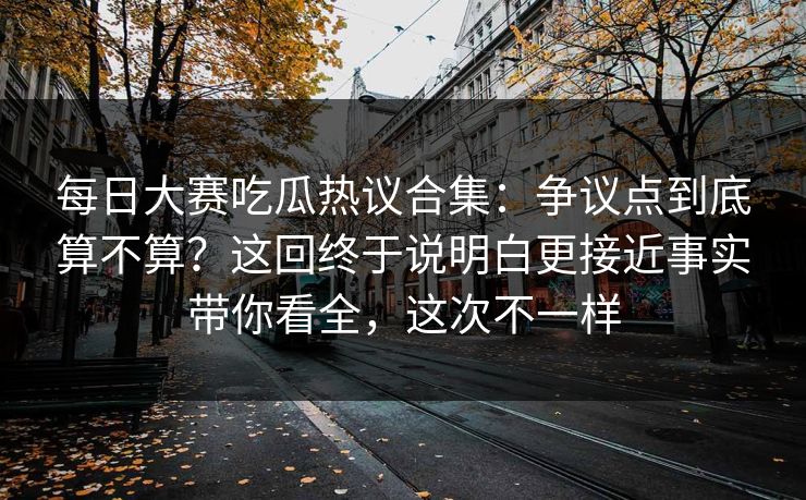 每日大赛吃瓜热议合集：争议点到底算不算？这回终于说明白更接近事实带你看全，这次不一样
