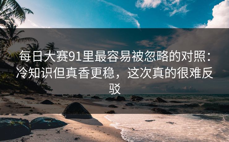 每日大赛91里最容易被忽略的对照:冷知识但真香更稳,这次真的很难反驳