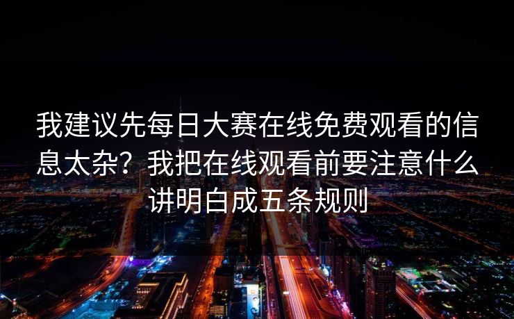 我建议先每日大赛在线免费观看的信息太杂？我把在线观看前要注意什么讲明白成五条规则