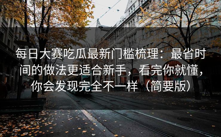 每日大赛吃瓜最新门槛梳理：最省时间的做法更适合新手，看完你就懂，你会发现完全不一样（简要版）