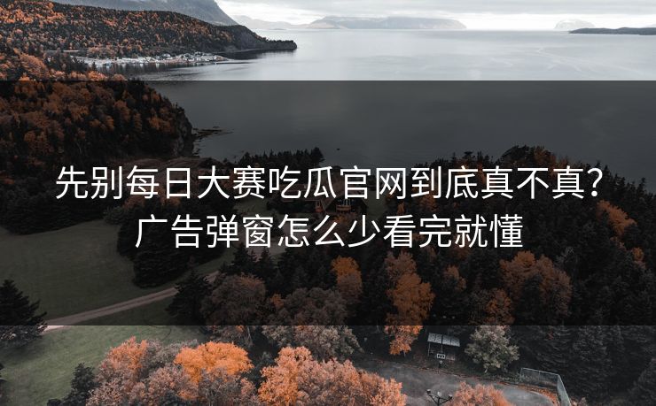 先别每日大赛吃瓜官网到底真不真?广告弹窗怎么少看完就懂