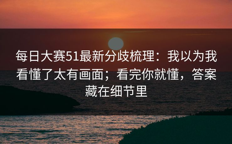 每日大赛51最新分歧梳理：我以为我看懂了太有画面；看完你就懂，答案藏在细节里