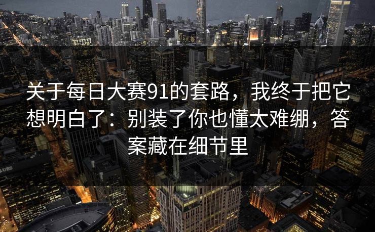 关于每日大赛91的套路，我终于把它想明白了：别装了你也懂太难绷，答案藏在细节里