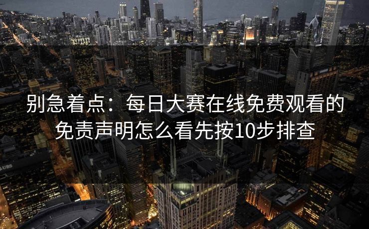 别急着点：每日大赛在线免费观看的免责声明怎么看先按10步排查