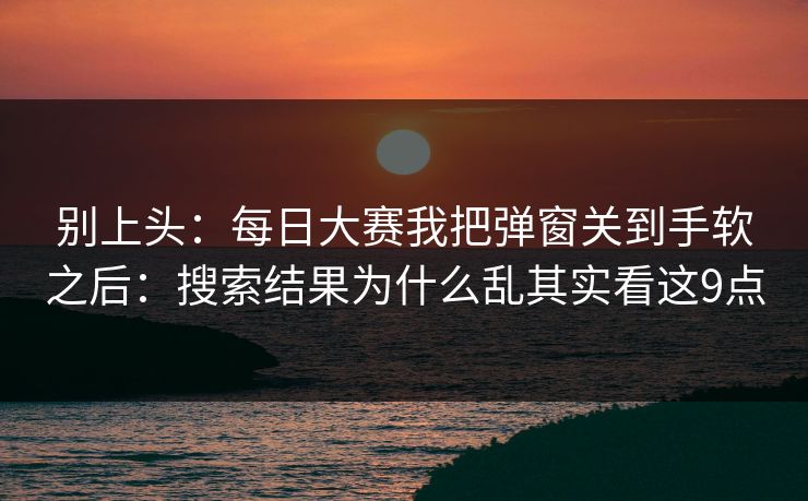 别上头：每日大赛我把弹窗关到手软之后：搜索结果为什么乱其实看这9点