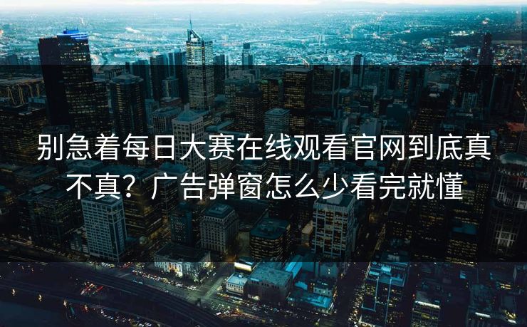 别急着每日大赛在线观看官网到底真不真？广告弹窗怎么少看完就懂