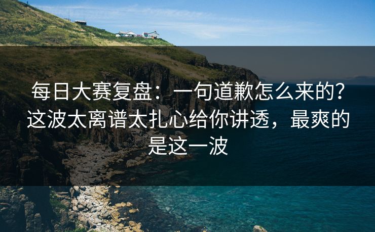 每日大赛复盘：一句道歉怎么来的？这波太离谱太扎心给你讲透，最爽的是这一波