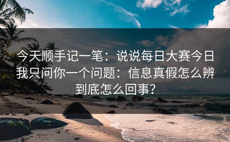 今天顺手记一笔:说说每日大赛今日我只问你一个问题:信息真假怎么辨到底怎么回事?
