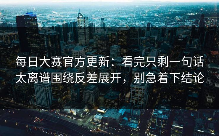 每日大赛官方更新:看完只剩一句话太离谱围绕反差展开,别急着下结论