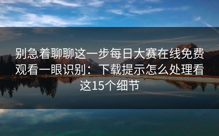 别急着聊聊这一步每日大赛在线免费观看一眼识别:下载提示怎么处理看这15个细节