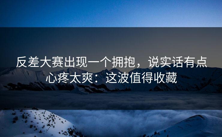 反差大赛出现一个拥抱,说实话有点心疼太爽:这波值得收藏