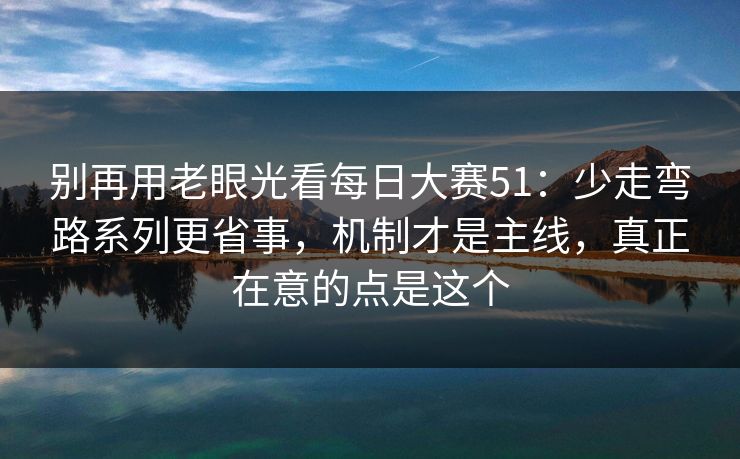 别再用老眼光看每日大赛51：少走弯路系列更省事，机制才是主线，真正在意的点是这个