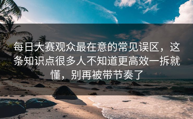 每日大赛观众最在意的常见误区，这条知识点很多人不知道更高效一拆就懂，别再被带节奏了