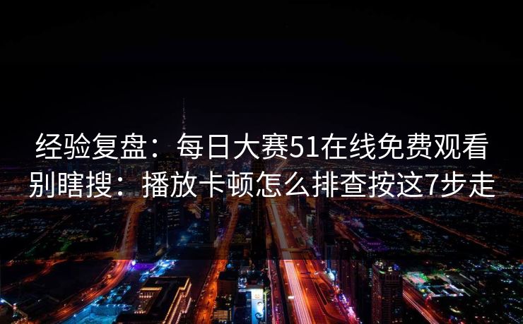 经验复盘：每日大赛51在线免费观看别瞎搜：播放卡顿怎么排查按这7步走