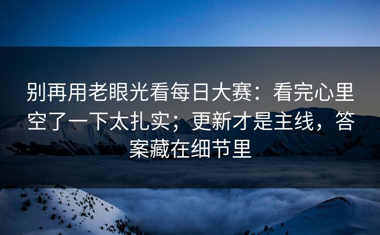 别再用老眼光看每日大赛：看完心里空了一下太扎实；更新才是主线，答案藏在细节里