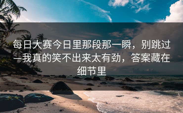 每日大赛今日里那段那一瞬，别跳过—我真的笑不出来太有劲，答案藏在细节里
