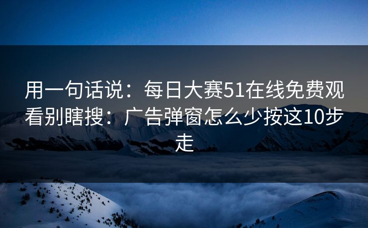 用一句话说：每日大赛51在线免费观看别瞎搜：广告弹窗怎么少按这10步走