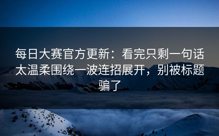 每日大赛官方更新：看完只剩一句话太温柔围绕一波连招展开，别被标题骗了