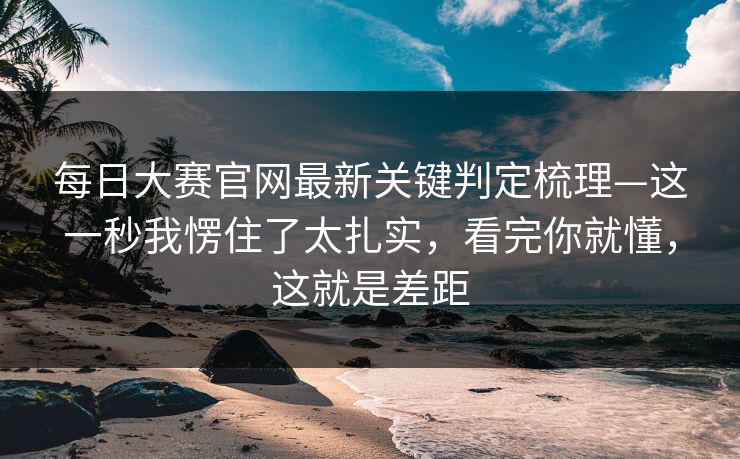 每日大赛官网最新关键判定梳理—这一秒我愣住了太扎实,看完你就懂,这就是差距