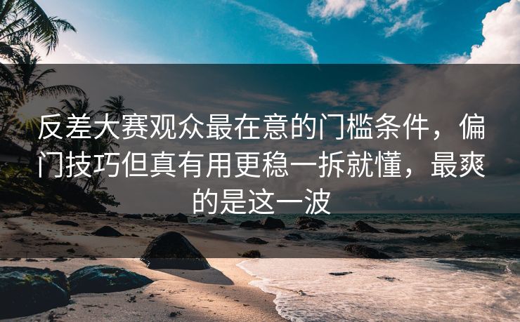 反差大赛观众最在意的门槛条件，偏门技巧但真有用更稳一拆就懂，最爽的是这一波