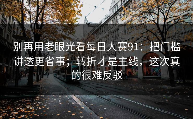 别再用老眼光看每日大赛91：把门槛讲透更省事；转折才是主线，这次真的很难反驳