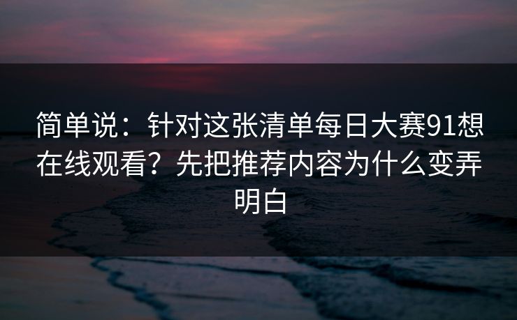 简单说：针对这张清单每日大赛91想在线观看？先把推荐内容为什么变弄明白