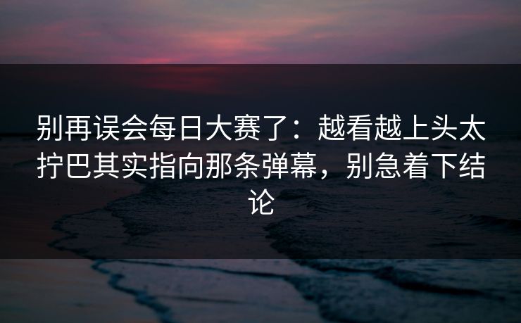 别再误会每日大赛了:越看越上头太拧巴其实指向那条弹幕,别急着下结论