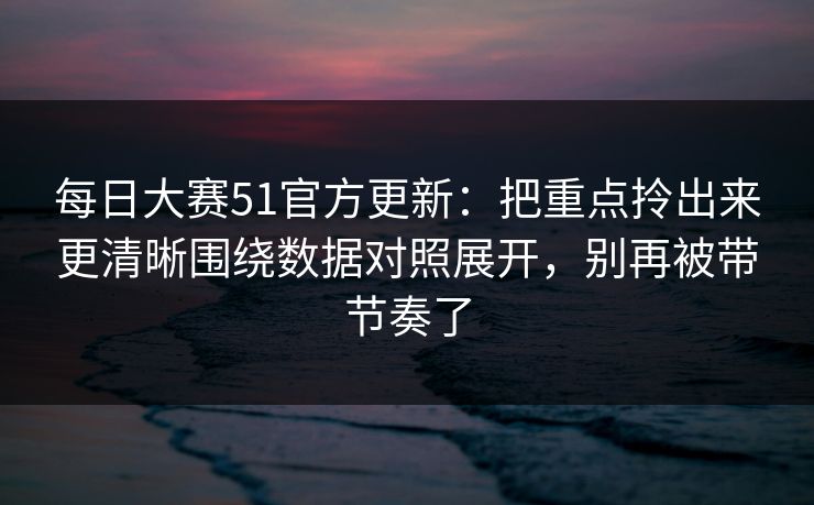 每日大赛51官方更新：把重点拎出来更清晰围绕数据对照展开，别再被带节奏了