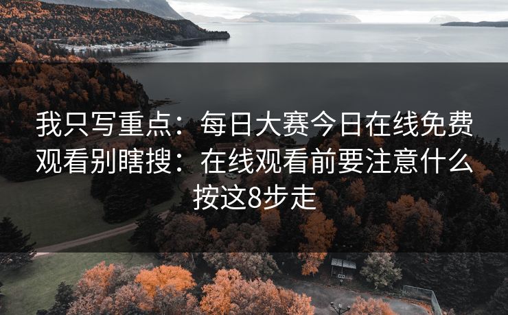 我只写重点：每日大赛今日在线免费观看别瞎搜：在线观看前要注意什么按这8步走