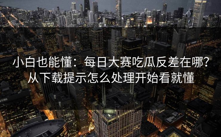 小白也能懂：每日大赛吃瓜反差在哪？从下载提示怎么处理开始看就懂