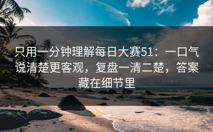 只用一分钟理解每日大赛51:一口气说清楚更客观,复盘一清二楚,答案藏在细节里