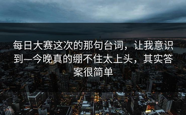 每日大赛这次的那句台词,让我意识到—今晚真的绷不住太上头,其实答案很简单