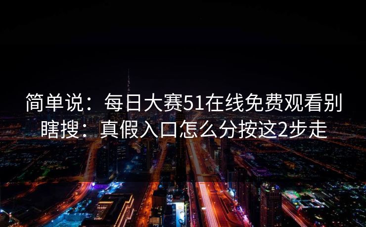 简单说：每日大赛51在线免费观看别瞎搜：真假入口怎么分按这2步走