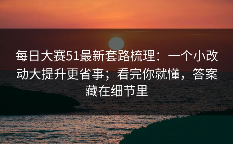 每日大赛51最新套路梳理：一个小改动大提升更省事；看完你就懂，答案藏在细节里