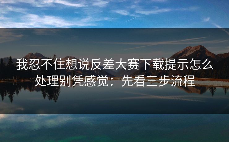我忍不住想说反差大赛下载提示怎么处理别凭感觉：先看三步流程
