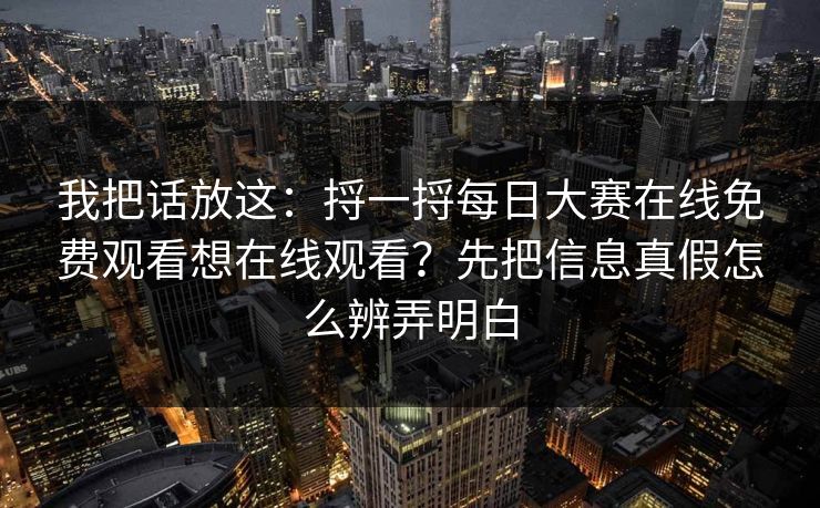 我把话放这：捋一捋每日大赛在线免费观看想在线观看？先把信息真假怎么辨弄明白