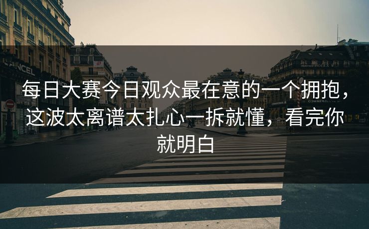 每日大赛今日观众最在意的一个拥抱，这波太离谱太扎心一拆就懂，看完你就明白