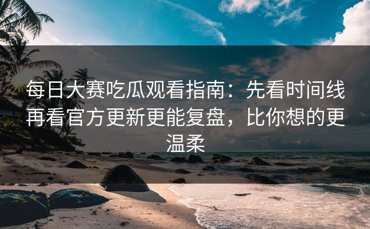 每日大赛吃瓜观看指南：先看时间线再看官方更新更能复盘，比你想的更温柔