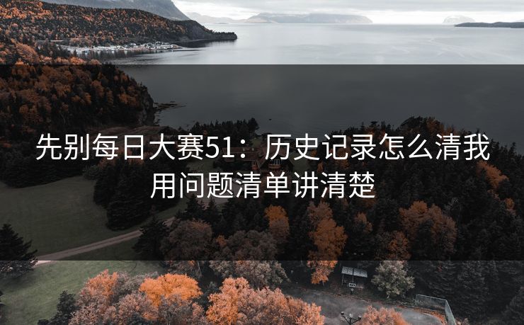 先别每日大赛51：历史记录怎么清我用问题清单讲清楚