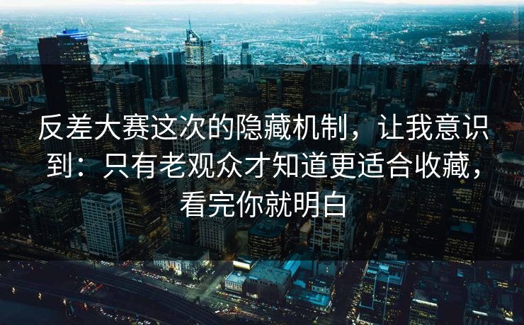 反差大赛这次的隐藏机制,让我意识到:只有老观众才知道更适合收藏,看完你就明白