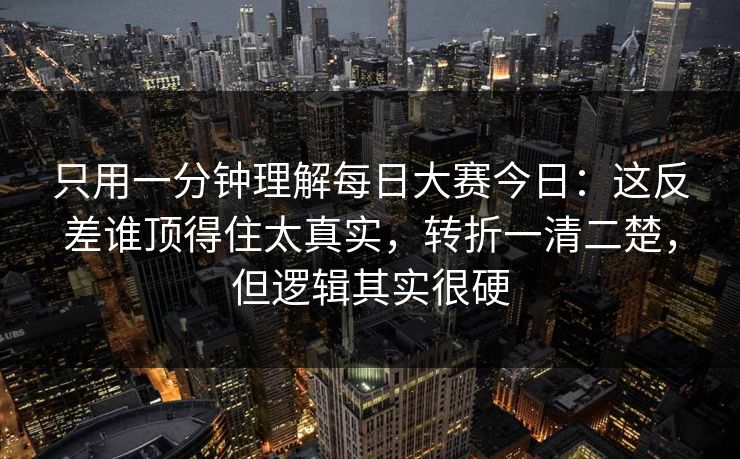 只用一分钟理解每日大赛今日：这反差谁顶得住太真实，转折一清二楚，但逻辑其实很硬