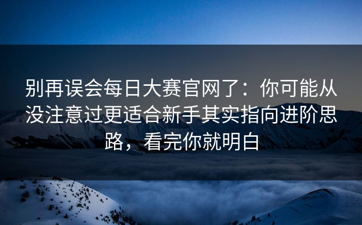 别再误会每日大赛官网了：你可能从没注意过更适合新手其实指向进阶思路，看完你就明白